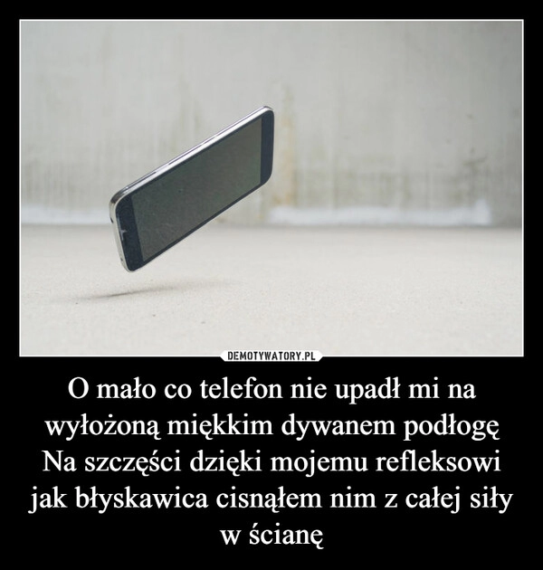 
    O mało co telefon nie upadł mi na wyłożoną miękkim dywanem podłogę
Na szczęści dzięki mojemu refleksowi jak błyskawica cisnąłem nim z całej siły w ścianę