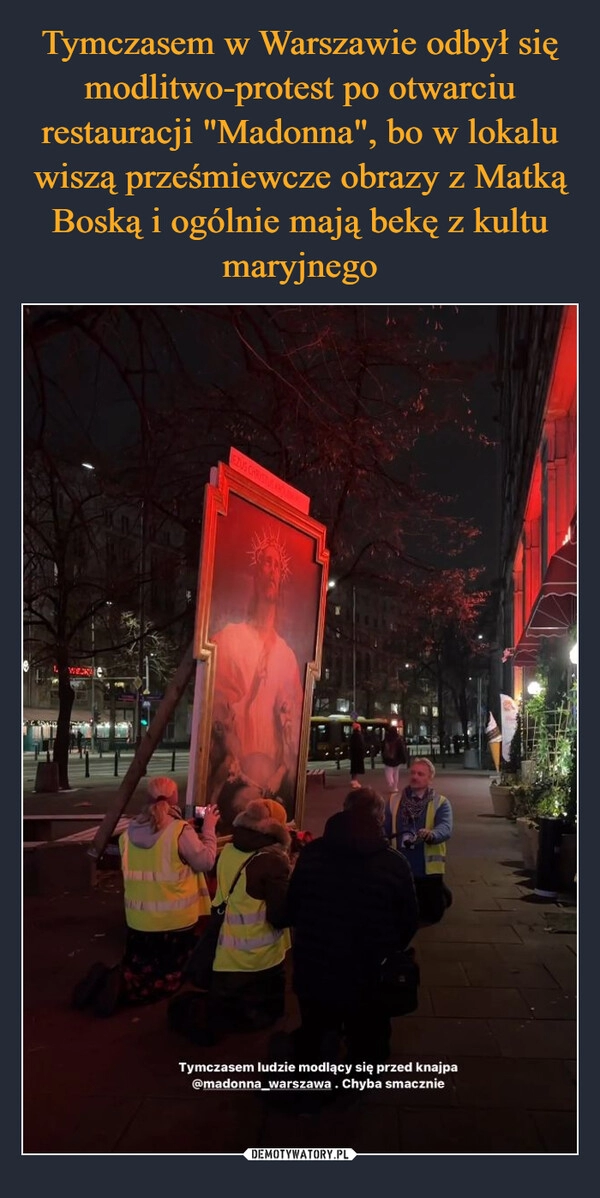 
    Tymczasem w Warszawie odbył się modlitwo-protest po otwarciu restauracji "Madonna", bo w lokalu wiszą prześmiewcze obrazy z Matką Boską i ogólnie mają bekę z kultu maryjnego