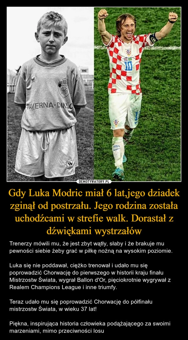 
    
Gdy Luka Modric miał 6 lat,jego dziadek zginął od postrzału. Jego rodzina została uchodźcami w strefie walk. Dorastał z dźwiękami wystrzałów 