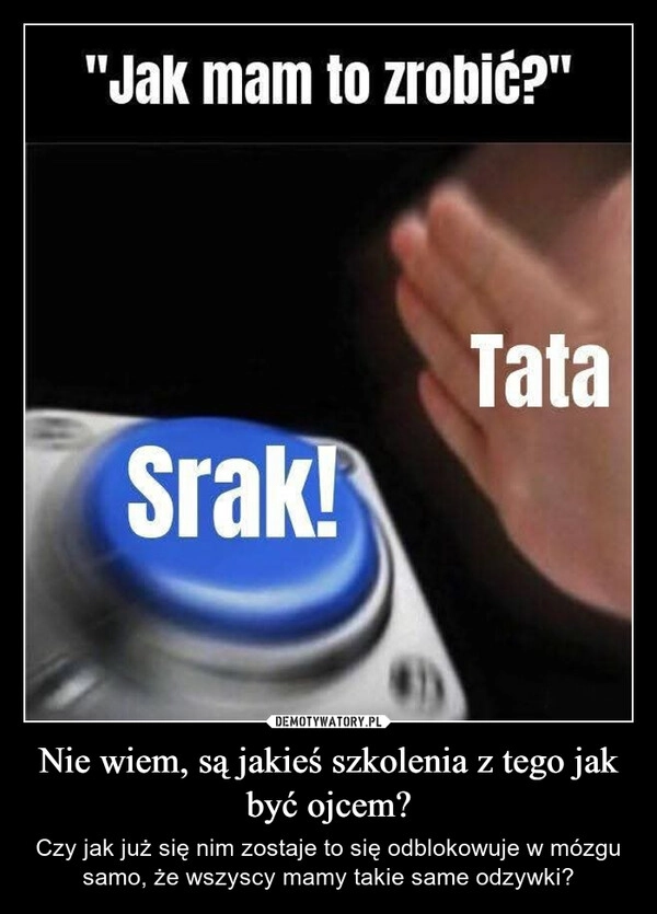
    Nie wiem, są jakieś szkolenia z tego jak być ojcem?