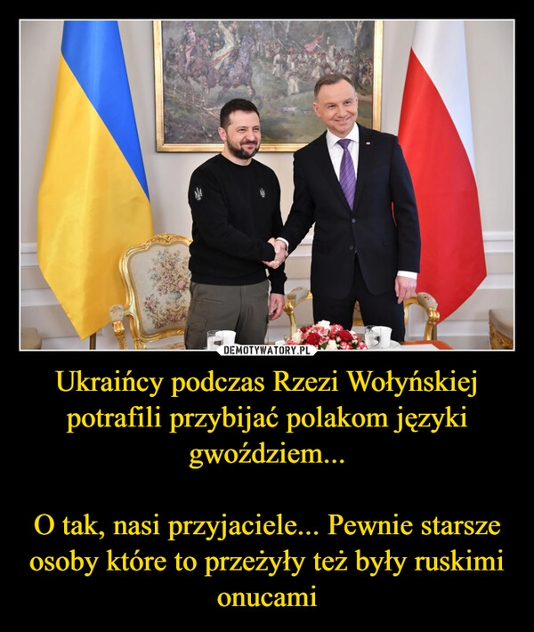 
    Ukraińcy podczas Rzezi Wołyńskiej potrafili przybijać polakom języki gwoździem...

O tak, nasi przyjaciele... Pewnie starsze osoby które to przeżyły też były ruskimi onucami