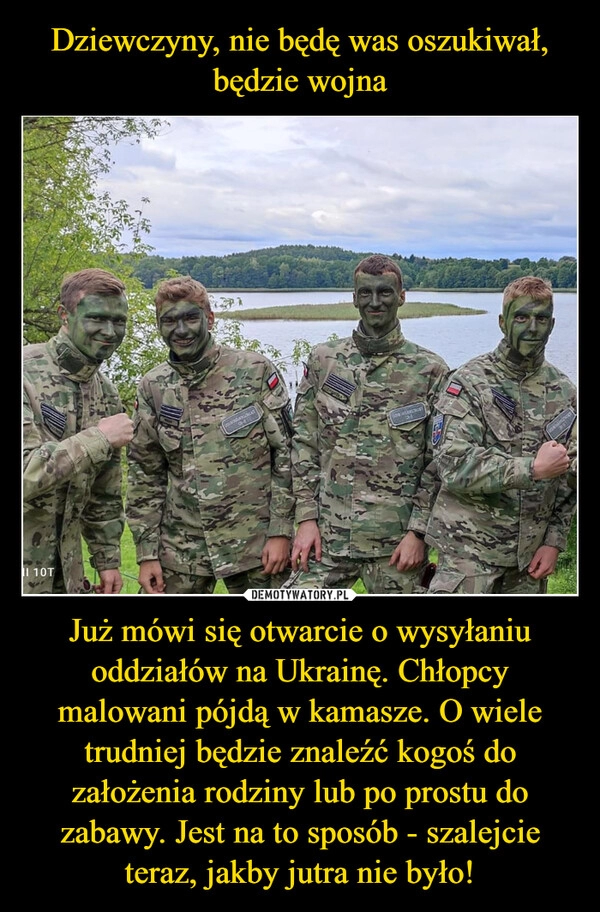 
    Dziewczyny, nie będę was oszukiwał, będzie wojna Już mówi się otwarcie o wysyłaniu oddziałów na Ukrainę. Chłopcy malowani pójdą w kamasze. O wiele trudniej będzie znaleźć kogoś do założenia rodziny lub po prostu do zabawy. Jest na to sposób - szalejcie teraz, jakby jutra nie było!