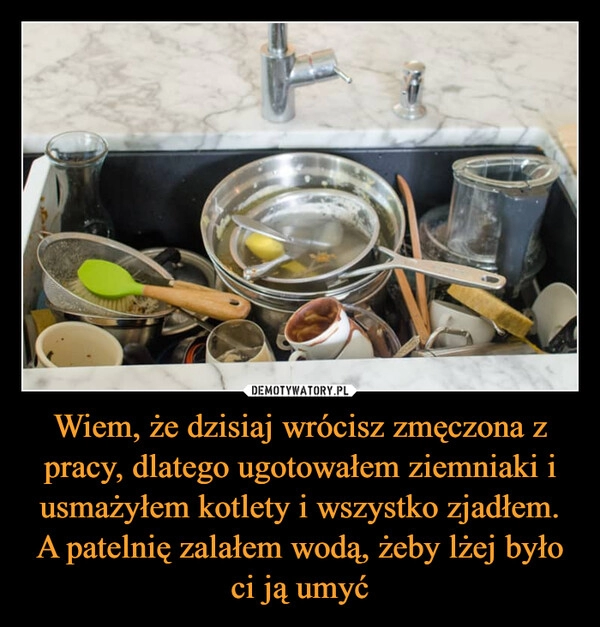 
    Wiem, że dzisiaj wrócisz zmęczona z pracy, dlatego ugotowałem ziemniaki i usmażyłem kotlety i wszystko zjadłem. A patelnię zalałem wodą, żeby lżej było ci ją umyć