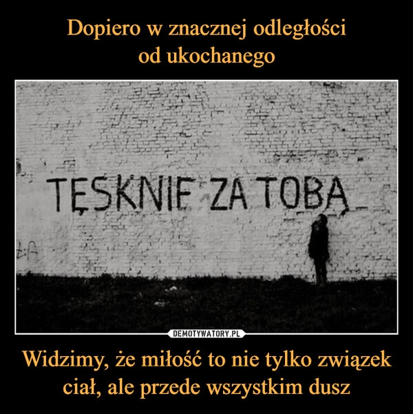 
    Dopiero w znacznej odległości
od ukochanego Widzimy, że miłość to nie tylko związek
ciał, ale przede wszystkim dusz