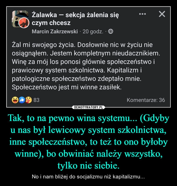 
    Tak, to na pewno wina systemu... (Gdyby u nas był lewicowy system szkolnictwa, inne społeczeństwo, to też to ono byłoby winne), bo obwiniać należy wszystko, tylko nie siebie.