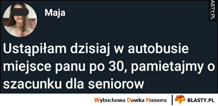 
    Ustąpiłam dzisiaj w autobusie miejsca panu po 30 trzydziestce, pamiętajmy o szacunku dla seniorów