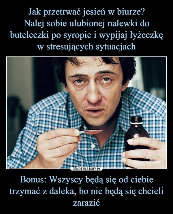 
    Jak przetrwać jesień w biurze?
Nalej sobie ulubionej nalewki do buteleczki po syropie i wypijaj łyżeczkę w stresujących sytuacjach Bonus: Wszyscy będą się od ciebie trzymać z daleka, bo nie będą się chcieli zarazić