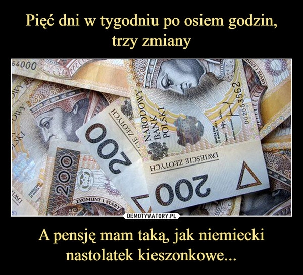 
    Pięć dni w tygodniu po osiem godzin, trzy zmiany A pensję mam taką, jak niemiecki nastolatek kieszonkowe...