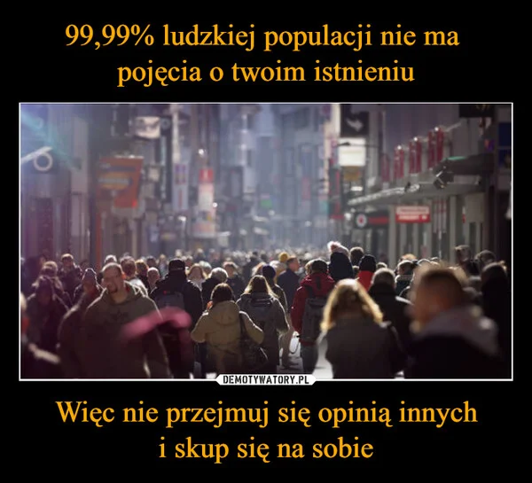 
    99,99% ludzkiej populacji nie ma pojęcia o twoim istnieniu Więc nie przejmuj się opinią innych i skup się na sobie