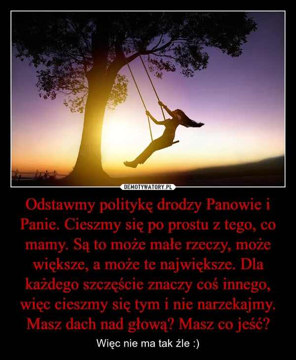
    Odstawmy politykę drodzy Panowie i Panie. Cieszmy się po prostu z tego, co mamy. Są to może małe rzeczy, może większe, a może te największe. Dla każdego szczęście znaczy coś innego, więc cieszmy się tym i nie narzekajmy. Masz dach nad głową? Masz co jeść?