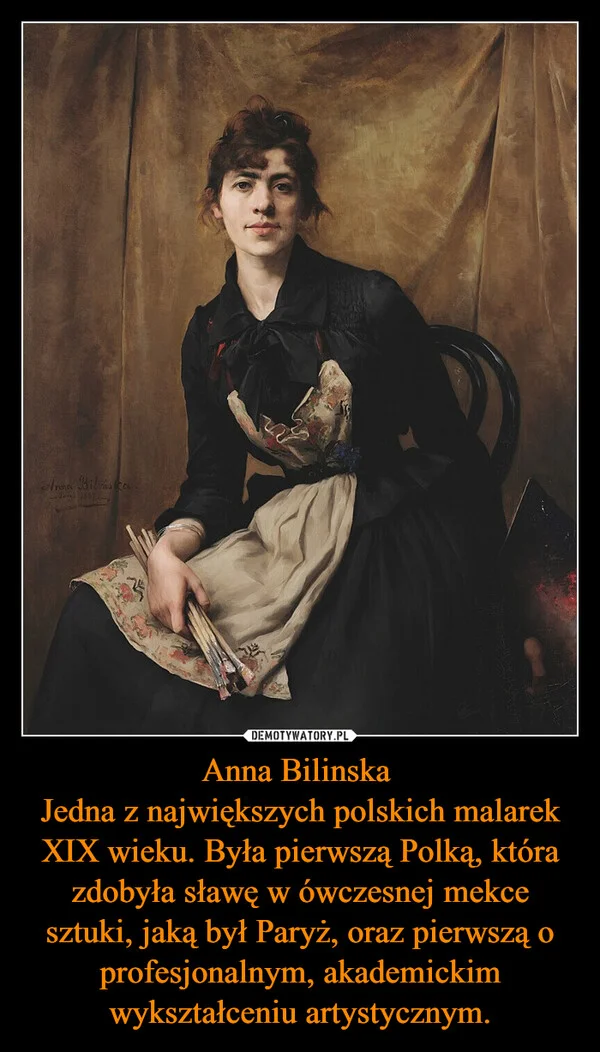 Anna Bilinska Jedna z największych polskich malarek XIX wieku. Była pierwszą Polką, która zdobyła sławę w ówczesnej mekce sztuki, jaką był Paryż, oraz pierwszą o profesjonalnym, akademickim wykształceniu artystycznym.