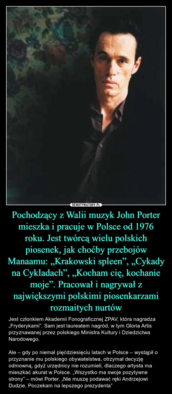 
    Pochodzący z Walii muzyk John Porter mieszka i pracuje w Polsce od 1976 roku. Jest twórcą wielu polskich piosenek, jak choćby przebojów Manaamu: „Krakowski spleen”, „Cykady na Cykladach”, „Kocham cię, kochanie moje”. Pracował i nagrywał z największymi polskimi piosenkarzami rozmaitych nurtów