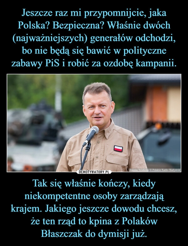 
    Jeszcze raz mi przypomnijcie, jaka Polska? Bezpieczna? Właśnie dwóch (najważniejszych) generałów odchodzi, bo nie będą się bawić w polityczne zabawy PiS i robić za ozdobę kampanii. Tak się właśnie kończy, kiedy niekompetentne osoby zarządzają krajem. Jakiego jeszcze dowodu chcesz, że ten rząd to kpina z Polaków
Błaszczak do dymisji już.