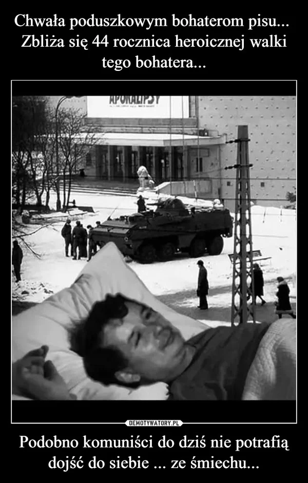 
    Chwała poduszkowym bohaterom pisu... Zbliża się 44 rocznica heroicznej walki tego bohatera... Podobno komuniści do dziś nie potrafią dojść do siebie ... ze śmiechu...