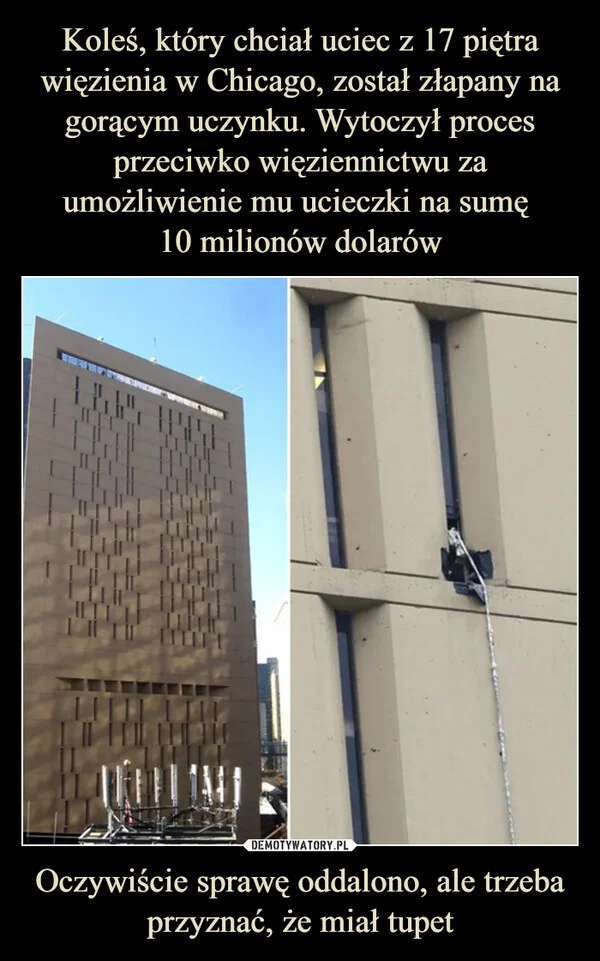 
    Koleś, który chciał uciec z 17 piętra więzienia w Chicago, został złapany na gorącym uczynku. Wytoczył proces przeciwko więziennictwu za umożliwienie mu ucieczki na sumę 10 milionów dolarów Oczywiście sprawę oddalono, ale trzeba przyznać, że miał tupet