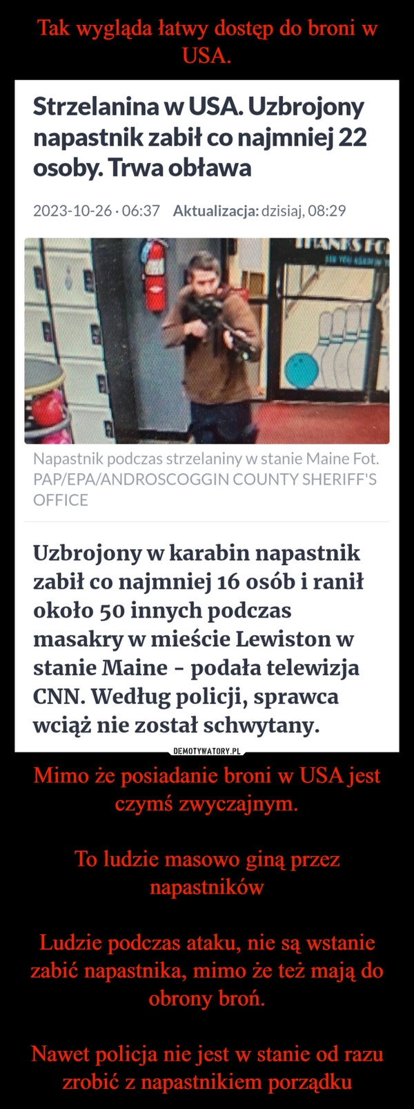 
    Tak wygląda łatwy dostęp do broni w USA. Mimo że posiadanie broni w USA jest czymś zwyczajnym.

To ludzie masowo giną przez napastników

Ludzie podczas ataku, nie są wstanie zabić napastnika, mimo że też mają do obrony broń.

Nawet policja nie jest w stanie od razu zrobić z napastnikiem porządku