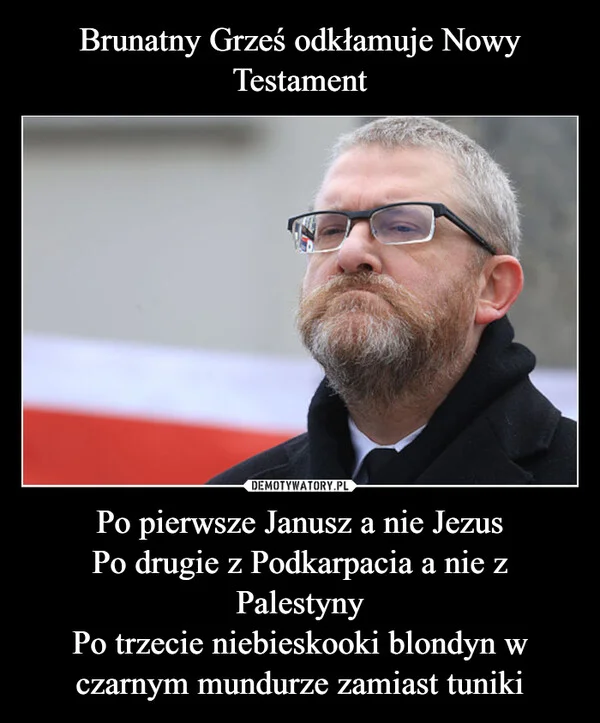 
    Brunatny Grześ odkłamuje Nowy Testament Po pierwsze Janusz a nie Jezus Po drugie z Podkarpacia a nie z Palestyny Po trzecie niebieskooki blondyn w czarnym mundurze zamiast tuniki