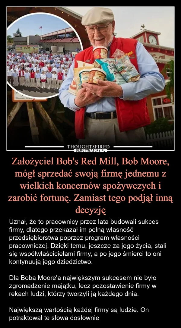 
    Założyciel Bob's Red Mill, Bob Moore, mógł sprzedać swoją firmę jednemu z wielkich koncernów spożywczych i zarobić fortunę. Zamiast tego podjął inną decyzję