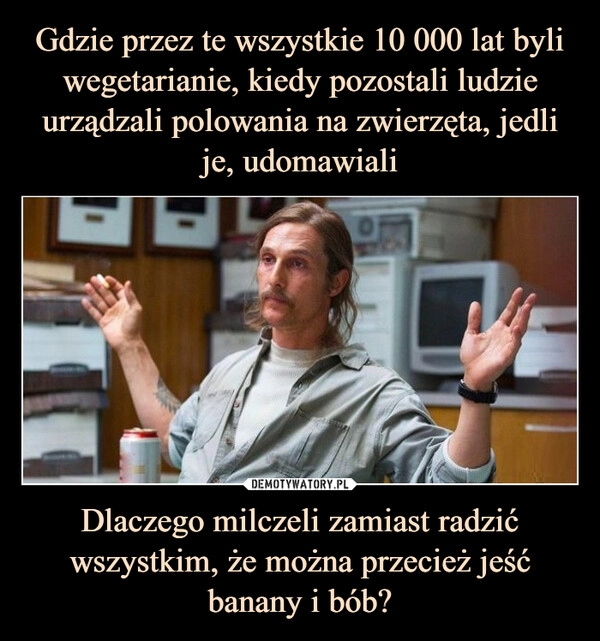 
    
Gdzie przez te wszystkie 10 000 lat byli wegetarianie, kiedy pozostali ludzie urządzali polowania na zwierzęta, jedli je, udomawiali Dlaczego milczeli zamiast radzić wszystkim, że można przecież jeść banany i bób? 