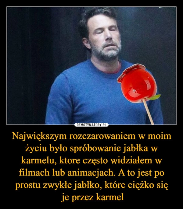 
    Największym rozczarowaniem w moim życiu było spróbowanie jabłka w karmelu, ktore często widziałem w filmach lub animacjach. A to jest po prostu zwykłe jabłko, które ciężko się
 je przez karmel