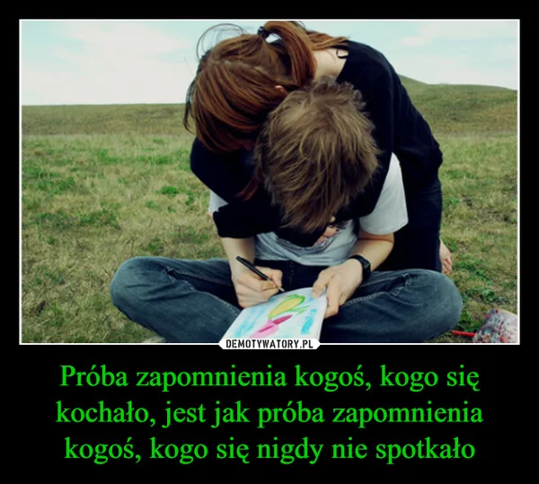
    Próba zapomnienia kogoś, kogo się kochało, jest jak próba zapomnienia kogoś, kogo się nigdy nie spotkało
