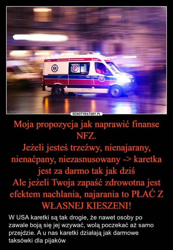 
    Moja propozycja jak naprawić finanse NFZ. Jeżeli jesteś trzeźwy, nienajarany, nienaćpany, niezasnusowany -> karetka jest za darmo tak jak dziś Ale jeżeli Twoja zapaść zdrowotna jest efektem nachlania, najarania to PŁAĆ Z WŁASNEJ KIESZENI!
