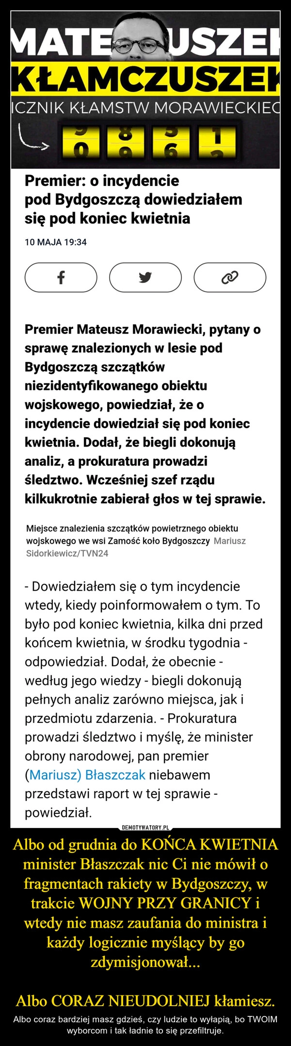 
    Albo od grudnia do KOŃCA KWIETNIA minister Błaszczak nic Ci nie mówił o fragmentach rakiety w Bydgoszczy, w trakcie WOJNY PRZY GRANICY i wtedy nie masz zaufania do ministra i każdy logicznie myślący by go zdymisjonował...

Albo CORAZ NIEUDOLNIEJ kłamiesz.