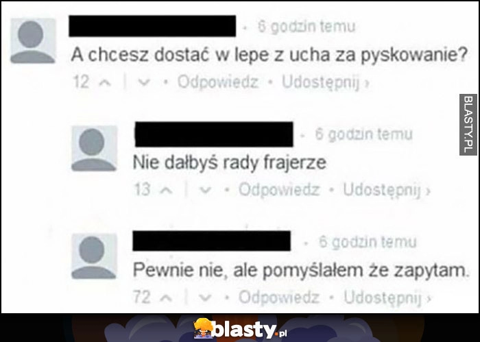 
    A chcesz dostać w lepe z ucha za pyskowanie? Nie dałbyś rady frajerze. Pewnie nie, ale pomyślałem że zapytam