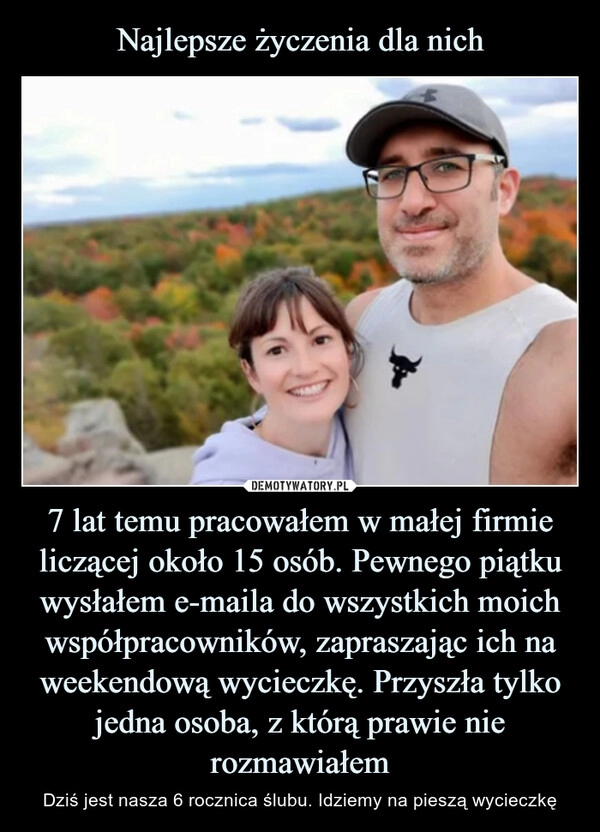 
    
Najlepsze życzenia dla nich 7 lat temu pracowałem w małej firmie liczącej około 15 osób. Pewnego piątku wysłałem e-maila do wszystkich moich współpracowników, zapraszając ich na weekendową wycieczkę. Przyszła tylko jedna osoba, z którą prawie nie rozmawiałem 