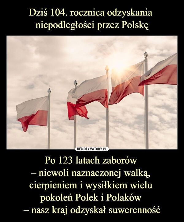 
    
Dziś 104. rocznica odzyskania
niepodległości przez Polskę Po 123 latach zaborów
– niewoli naznaczonej walką,
cierpieniem i wysiłkiem wielu
pokoleń Polek i Polaków
– nasz kraj odzyskał suwerenność 