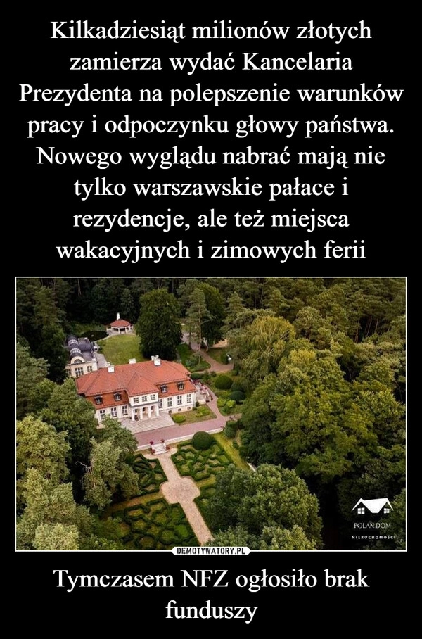 
    Kilkadziesiąt milionów złotych zamierza wydać Kancelaria Prezydenta na polepszenie warunków pracy i odpoczynku głowy państwa. Nowego wyglądu nabrać mają nie tylko warszawskie pałace i rezydencje, ale też miejsca wakacyjnych i zimowych ferii Tymczasem NFZ ogłosiło brak funduszy