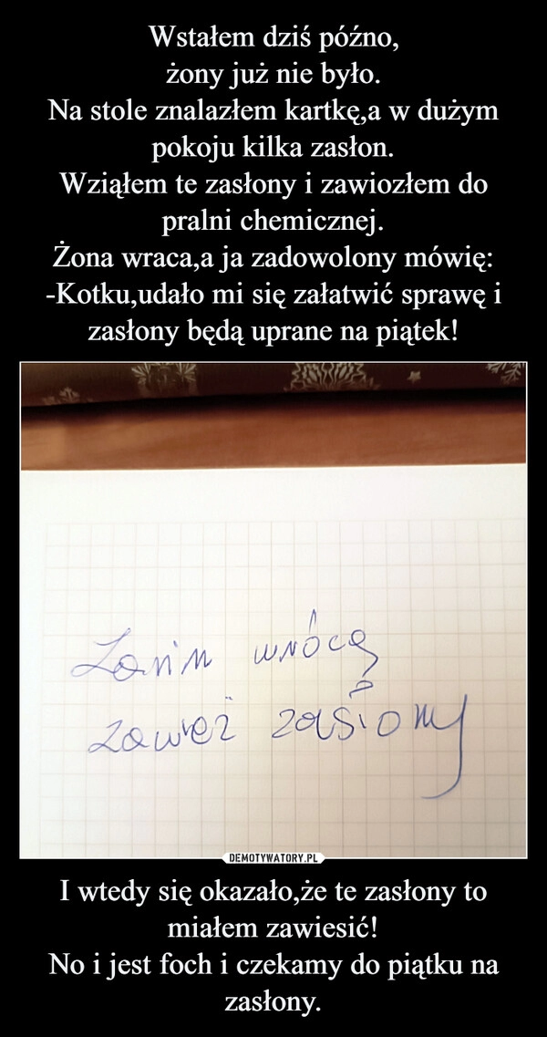 
    Wstałem dziś późno,
żony już nie było.
Na stole znalazłem kartkę,a w dużym pokoju kilka zasłon.
Wziąłem te zasłony i zawiozłem do pralni chemicznej.
Żona wraca,a ja zadowolony mówię:
-Kotku,udało mi się załatwić sprawę i zasłony będą uprane na piątek! I wtedy się okazało,że te zasłony to miałem zawiesić!
No i jest foch i czekamy do piątku na zasłony.