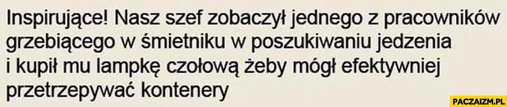 
    Inspirujące: nasz szef zobaczył jednego z pracowników grzebiącego w śmietniku w poszukiwaniu jedzenia i kupił mu lampkę czołową żeby mógł efektywniej przetrzepywać kontenery