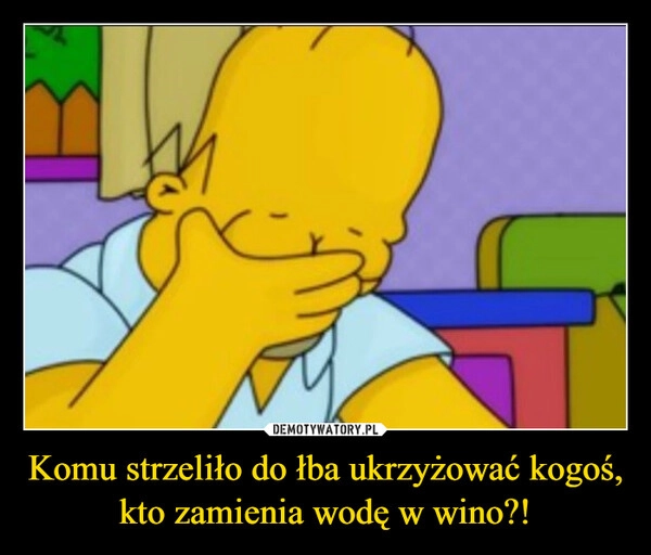 
    Komu strzeliło do łba ukrzyżować kogoś, kto zamienia wodę w wino?!