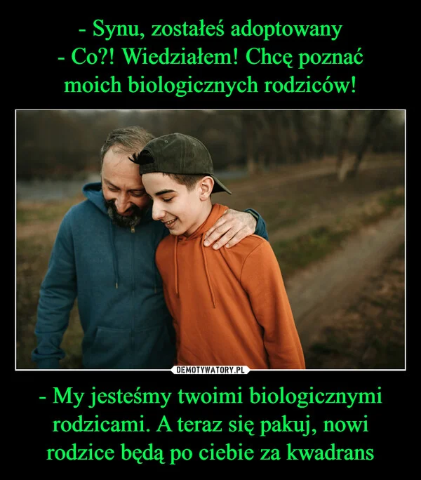 
    - Synu, zostałeś adoptowany - Co?! Wiedziałem! Chcę poznać moich biologicznych rodziców! - My jesteśmy twoimi biologicznymi rodzicami. A teraz się pakuj, nowi rodzice będą po ciebie za kwadrans