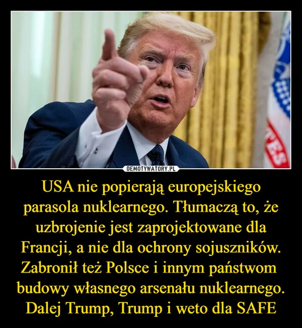 
    USA nie popierają europejskiego parasola nuklearnego. Tłumaczą to, że uzbrojenie jest zaprojektowane dla Francji, a nie dla ochrony sojuszników. Zabronił też Polsce i innym państwom budowy własnego arsenału nuklearnego. Dalej Trump, Trump i weto dla SAFE