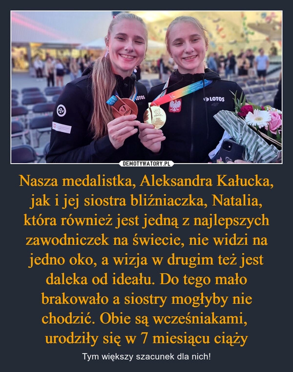 
    Nasza medalistka, Aleksandra Kałucka, jak i jej siostra bliźniaczka, Natalia, która również jest jedną z najlepszych zawodniczek na świecie, nie widzi na jedno oko, a wizja w drugim też jest daleka od ideału. Do tego mało brakowało a siostry mogłyby nie chodzić. Obie są wcześniakami, 
urodziły się w 7 miesiącu ciąży