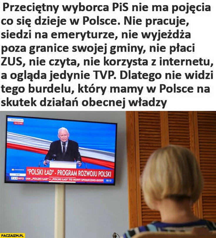 
    Przeciętny wyborca PiS nie ma pojęcia co się dzieje w Polsce: nie pracuje, siedzi na emeryturze, nie wyjeżdża, nie płaci ZUS, nie czyta, ogląda tylko tvpis