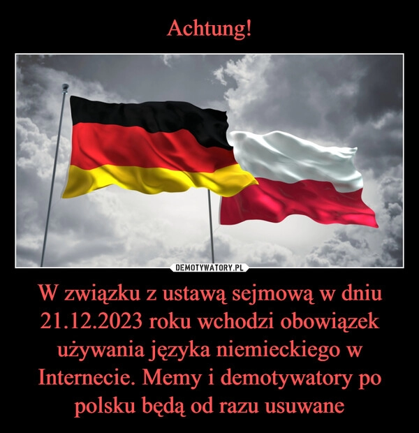 
    Achtung! W związku z ustawą sejmową w dniu 21.12.2023 roku wchodzi obowiązek używania języka niemieckiego w Internecie. Memy i demotywatory po polsku będą od razu usuwane