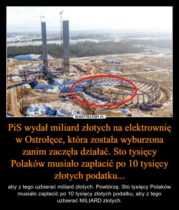 
    PiS wydał miliard złotych na elektrownię w Ostrołęce, która została wyburzona zanim zaczęła działać. Sto tysięcy Polaków musiało zapłacić po 10 tysięcy złotych podatku...