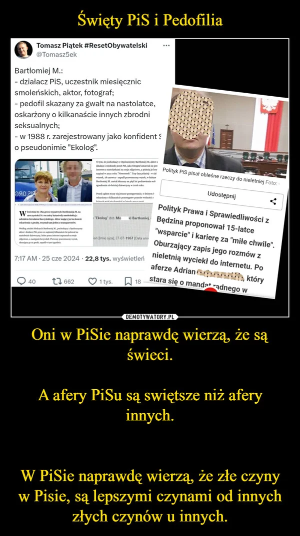 
    Święty PiS i Pedofilia Oni w PiSie naprawdę wierzą, że są świeci. A afery PiSu są swiętsze niż afery innych. W PiSie naprawdę wierzą, że złe czyny w Pisie, są lepszymi czynami od innych złych czynów u innych.