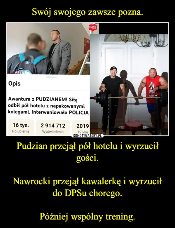 
    Swój swojego zawsze pozna. Pudzian przejął pół hotelu i wyrzucił gości. Nawrocki przejął kawalerkę i wyrzucił do DPSu chorego. Później wspólny trening.