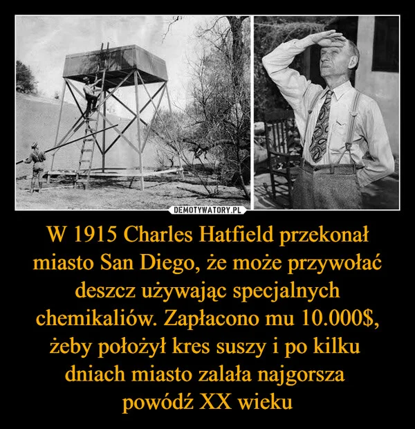 W 1915 Charles Hatfield przekonał miasto San Diego, że może przywołać deszcz używając specjalnych chemikaliów. Zapłacono mu 10.000$, żeby położył kres suszy i po kilku dniach miasto zalała najgorsza powódź XX wieku