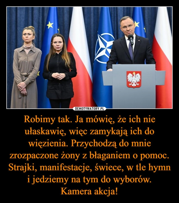 
    Robimy tak. Ja mówię, że ich nie ułaskawię, więc zamykają ich do więzienia. Przychodzą do mnie zrozpaczone żony z błaganiem o pomoc. Strajki, manifestacje, świece, w tle hymn i jedziemy na tym do wyborów.
Kamera akcja!