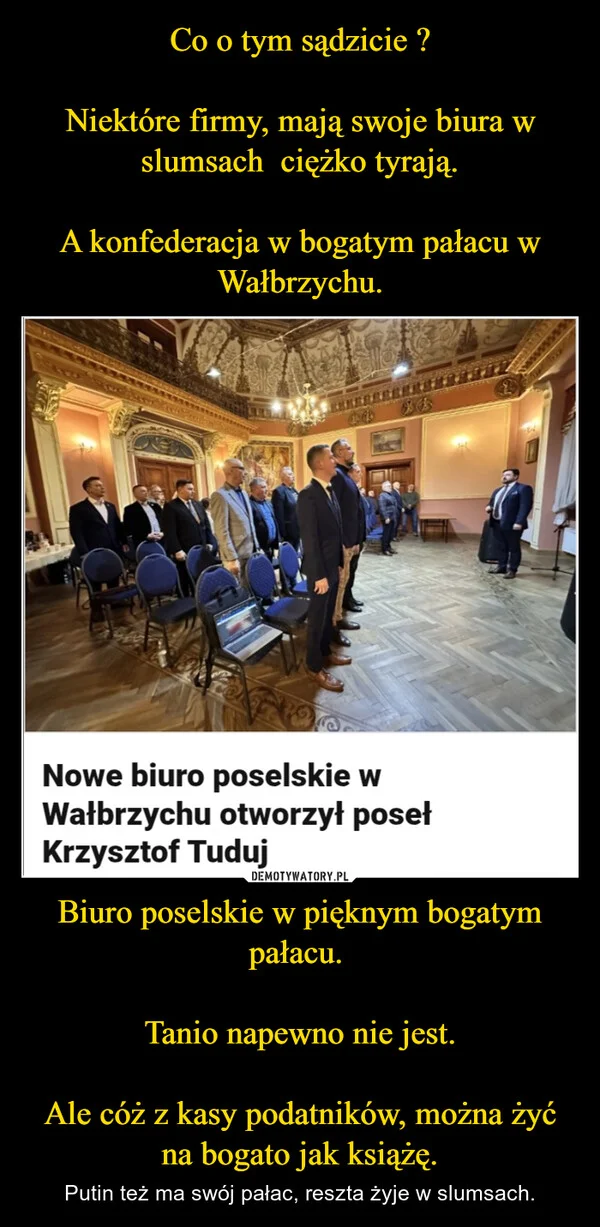 
    Co o tym sądzicie ? Niektóre firmy, mają swoje biura w slumsach ciężko tyrają. A konfederacja w bogatym pałacu w Wałbrzychu. Biuro poselskie w pięknym bogatym pałacu. Tanio napewno nie jest. Ale cóż z kasy podatników, można żyć na bogato jak książę.
