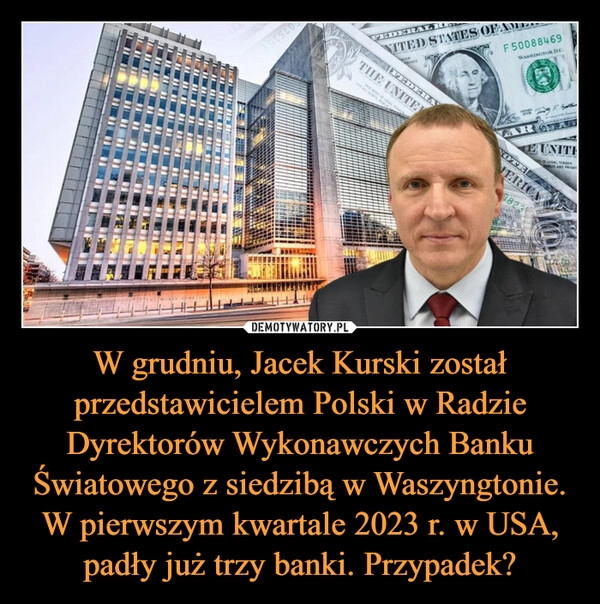 
    W grudniu, Jacek Kurski został przedstawicielem Polski w Radzie Dyrektorów Wykonawczych Banku Światowego z siedzibą w Waszyngtonie. W pierwszym kwartale 2023 r. w USA, padły już trzy banki. Przypadek?