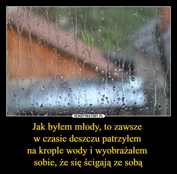 
    Jak byłem młody, to zawsze w czasie deszczu patrzyłem na krople wody i wyobrażałem sobie, że się ścigają ze sobą