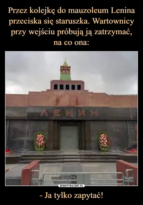 
    Przez kolejkę do mauzoleum Lenina przeciska się staruszka. Wartownicy przy wejściu próbują ją zatrzymać, na co ona: - Ja tylko zapytać!