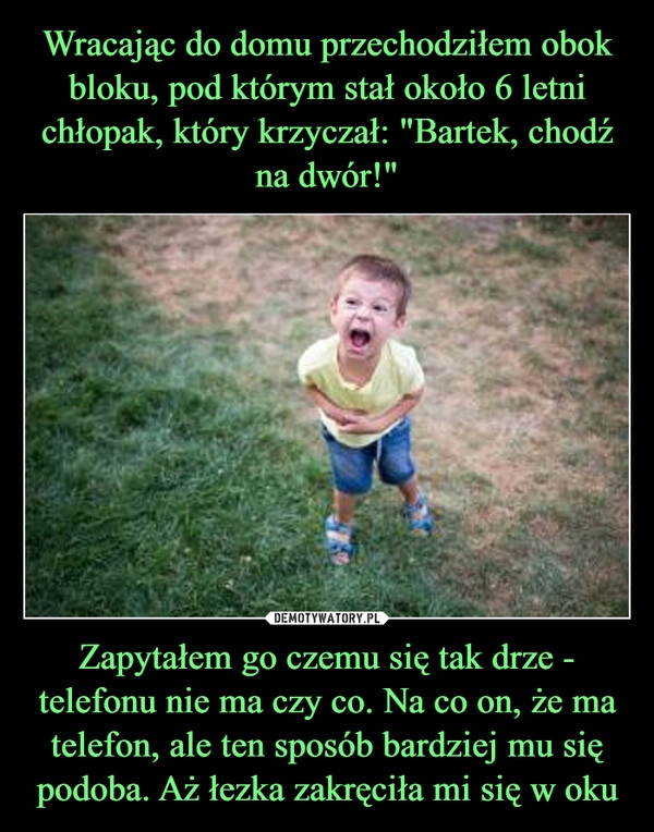 
    Wracając do domu przechodziłem obok bloku, pod którym stał około 6 letni chłopak, który krzyczał: "Bartek, chodź na dwór!" Zapytałem go czemu się tak drze - telefonu nie ma czy co. Na co on, że ma telefon, ale ten sposób bardziej mu się podoba. Aż łezka zakręciła mi się w oku 