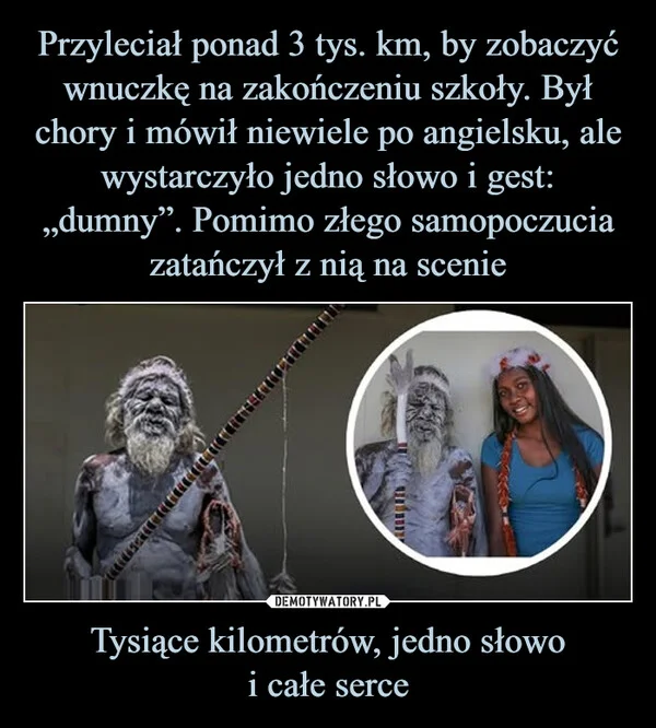 
    Przyleciał ponad 3 tys. km, by zobaczyć wnuczkę na zakończeniu szkoły. Był chory i mówił niewiele po angielsku, ale wystarczyło jedno słowo i gest: „dumny”. Pomimo złego samopoczucia zatańczył z nią na scenie Tysiące kilometrów, jedno słowo i całe serce